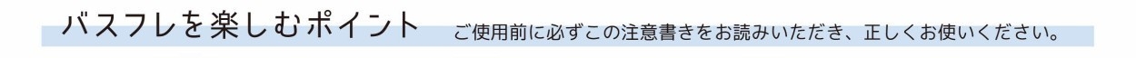 バスフレグランスを楽しむポイント ご使用前に必ずこの注意書きをお読みください。 正しくお使いください。