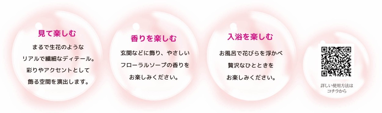 (1)見て楽しむ：まるで生花のようなリアルで繊細なディテール。彩りやアクセントとして飾る空間を演出します！ (2)香りを楽しむ：玄関などに飾り、優しいフローラルソープの香りをお楽しみください。 (3)入浴を楽しむ：お風呂で花びらを浮かべ贅沢なバスタイムをお楽しみください。