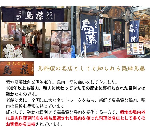 鳥料理の名店としても知られる築地鳥藤築地鳥藤は創業明治40年。　鳥肉一筋に商いをしてきました。100年以上も鶏肉、鴨肉に携わってきたその歴史に裏打ちされた目利きは確かなものです。老舗ゆえに、全国に広大なネットワークを持ち、新鮮で高品質な鶏肉、鴨肉の情報も豊富に持っています。卸として、確かな目利きで高品質な鳥肉を市場に提供する一方で、築地の場内外に鳥肉料理専門店を持ち厳選された鳥肉を使った料理は名店として多くのお客様から支持されています。