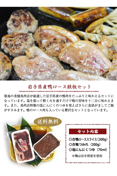岩手県産鴨のロース鉄板セット築地の老舗鳥肉店が厳選した岩手県産の鴨肉をたっぷりと味わえるセットになっています。塩を振って、軽く火を通すだけで鴨の旨味を十二分に味わえます。また、鳥肉店特性の塩にんにくのつゆを使えばさらに食欲がましてご飯がすすみます。鴨のロース肉も入っている贅沢なセットとなっています。　送料無料セット内容　合鴨ローススライス200g、合鴨つみれ200g、塩にんにくつゆ70ml　鴨は岩手県産を使用