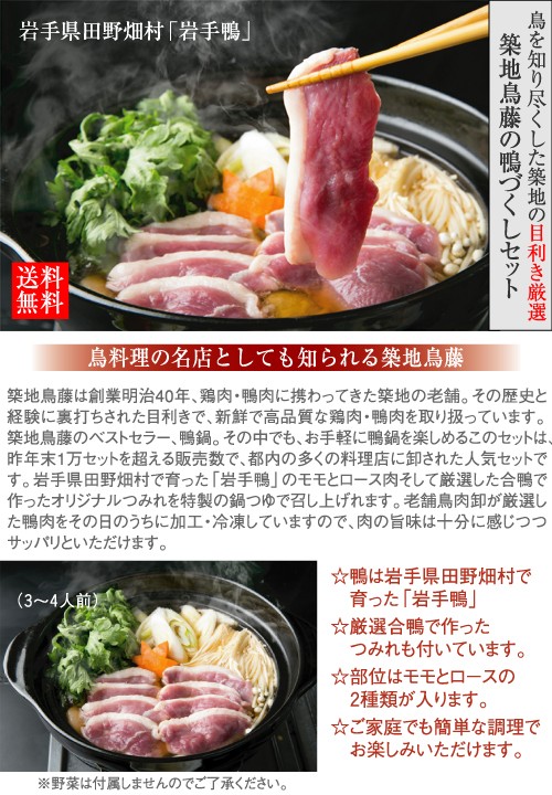 築地鳥藤鴨尽くし鍋セット 岩手県田野畑村で育った岩手鴨 岩手産鴨かもなべセット　かもなべせっと　かも鍋　鴨なべ　いわて鴨　お鍋　おなべ　冬料理築地鳥藤は創業明治40年、鶏肉、鴨肉に携わってきた築地の老舗。その歴史と経験に裏打ちされた目利きで、新鮮で高品質な鶏肉、鴨肉を取り扱っております。築地鳥藤のベストセラー、鴨鍋。その中でも、お手軽に鴨鍋を楽しめるこのセットは、昨年末1万セットを超える販売数で、都内の多くの料理店に卸された人気セットです。岩手県田野畑村で育った「岩手鴨」のモモとロース肉そして厳選した合鴨で作ったオリジナルつみれを特製の鍋つゆで召し上がれます。老舗鳥肉卸が厳選した鴨肉をその日のうちに加工・冷凍していますので、肉の旨味は十分に感じつつサッパリといただけます。普段はなかなか食べることのない鴨鍋をご家庭でもカンタンな調理でお楽しみいただけます。鴨は岩手県田野畑村で育った岩手鴨厳選合鴨で作ったつみれも付いています。部位はモモとロースの2種類が入ります。ご家庭でも簡単な調理でお楽しみいただけます。※野菜は付属しませんのでご了承下さい。
