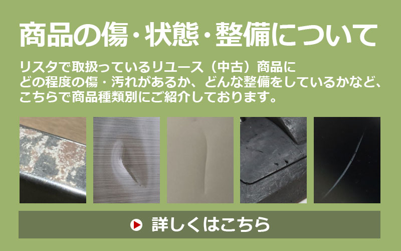 商品の傷・状態・整備について リスタで取扱っているリユース(中古)商品にどの程度の傷・汚れがあるか、どんな整備をしているかなど、こちらで商品種類別にご紹介しております。