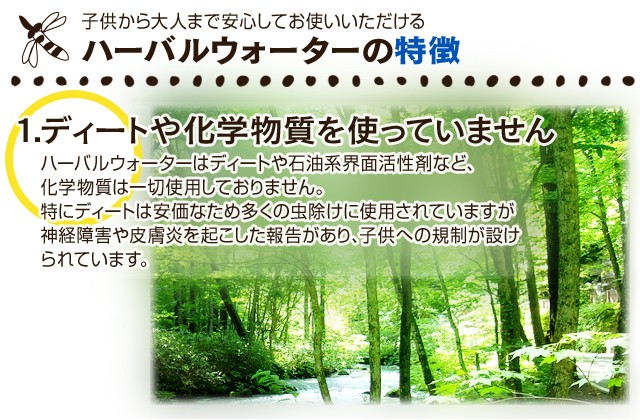 子供から大人まで安心してお使いいただける  ハーバルウォーターの特徴  1.ディートや化学物質を使っていません  ハーバルウォーターはディートや石油系界面活性剤など、化学物質は一切使用しておりません。特にディートは安価なため多くの虫除けに使用されていますが神経障害や皮膚炎を起こした報告があり、子供への規制が設けられています。