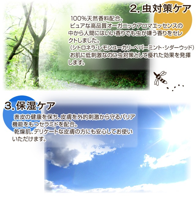 2.虫よけケア100%天然香料配合。ピュアな高品質オーガニックアロマエッセンスの中から人間にはいい香りでも虫が嫌う香りをセレクトしました。（シトロネラ・レモンユーカリ・ペパーミント・シダーウッド）お肌に低刺激なのに虫除けとして優れた効果を発揮します。3.保湿ケア表皮の健康を保ち、皮膚を外的刺激から守るバリア機能をもつセラミドを配合。乾燥肌、デリケートな皮膚の方にも安心してお使いいただけます。