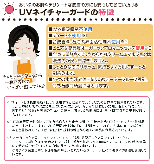 子供から大人まで、安心してお使い頂けるUVネイチャーガードの特徴■紫外線吸収剤不使用■ディート不使用 ※1■合成香料・石油系界面活性剤不使用 ※2■ピュアな高品質オーガニックアロマエッセンス使用 ※3■全身に塗りやすい、やわらかなクリームエマルジョンは　浸透力が良く白浮きしません。■しっとりなのにサラッと。気持ちよくお肌にすーっと　馴染みます。■少々の水や汗で落ちにくいウォータープルーフ設計。　でも石鹸で綺麗に落とせます。自然な成分と安全性にこだわった日焼け止めなのね♪※1:ディートとは昆虫忌避剤として使用される化合物で、安価なため世界中で使用されています。   しかし神経障害や皮膚炎を起こした報告があり、カナダでは厳しい規制が設けられました。　 日本でも生後6ヶ月未満の乳児への使用は禁止、２歳未満には1日1回までなどの規制が設け　 られています。※2:石油系界面活性剤とは石油から作られた化学物質で、日焼け止め・石鹸・シャンプー・化粧品　 などに使われています。石油系界面活性剤は約200種類あり、それぞれ人体に有害な成分があると言われていますが、　 安価性や規制の軽さから色々な商品に利用されています。※3:オーガニックアロマエッセンスはケモタイプ製油を使用したアロマエッセンスです。　 ケモタイプ製油とは有機栽培もしくは野生種から抽出される100%ピュアなオイルで、精密機器　 にて芳香成分が分析された「顔の見える」製油を言います。　 ケモタイプ製油の中でも世界最高峰といわれているプロナロム社のケモタイプ製油を　 使用しています。