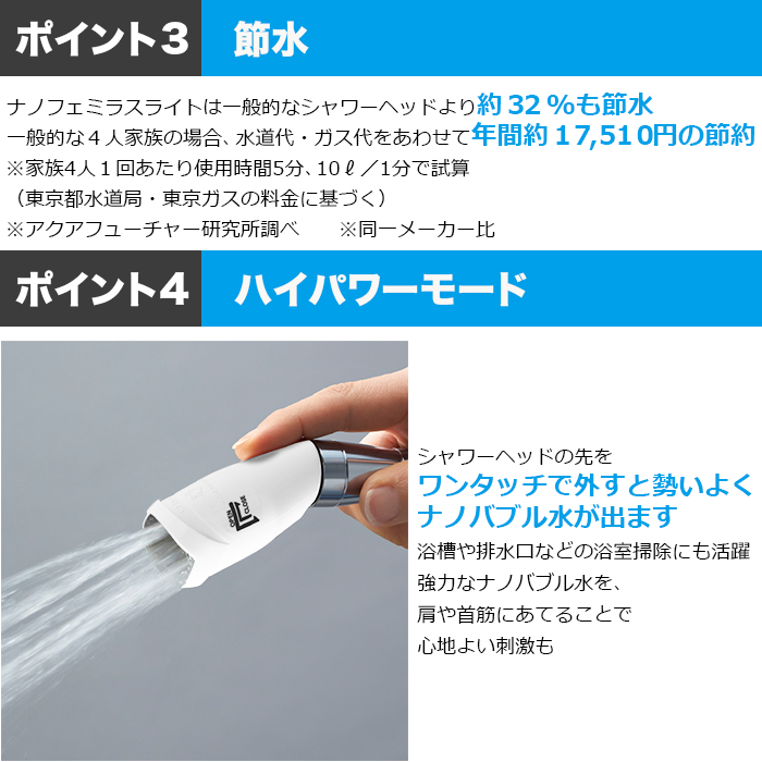 ポイント3節水。ナノフェミラスライトは一般的なシャワーヘッドより約32％も節水。一般的な4人家族の場合、水道代・ガス代をあわせて年間約17，510円の節約。※家族4人1回あたり使用時間5分、10l／1分で試算（東京都の水道・ガス料金）。ポイント4ハイパワーモード。シャワーヘッドの先をワンタッチで外すと勢いよくナノバブル水が出ます。浴槽や排水口などの浴室掃除にも活躍。強力なナノバブル水を、肩や首筋にあてることで心地よい刺激も。