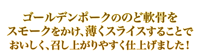 ゴールデンポークののど軟骨をスモークをかけ、薄くスライスすることでおいしく、召し上がりやすく仕上げました！