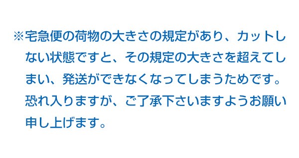 ※宅急便の荷物の大きさの規定があり、カットしない状態ですと、その規定の大きさを超えてしまい、発送ができなくなってしまうためです。恐れ入りますが、ご了承下さいますようお願い申し上げます。