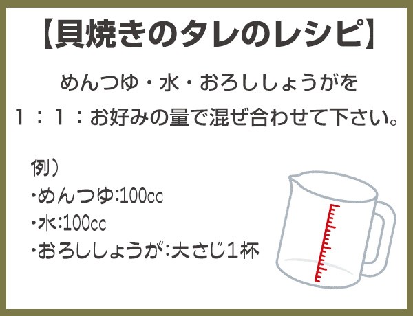 【貝焼きのタレのレシピ】　めんつゆ・水・おろししょうがを１：１：お好みの量で混ぜ合わせて下さい。　例）・めんつゆ：100cc　・水：100cc　・おろししょうが：大さじ１杯