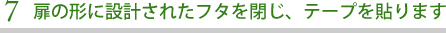 扉の形に設計されたフタを閉じ、テープを貼ります
