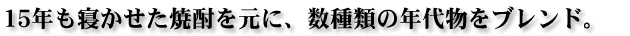 15年も寝かせた焼酎を元に、数種類の年代物をブレンド