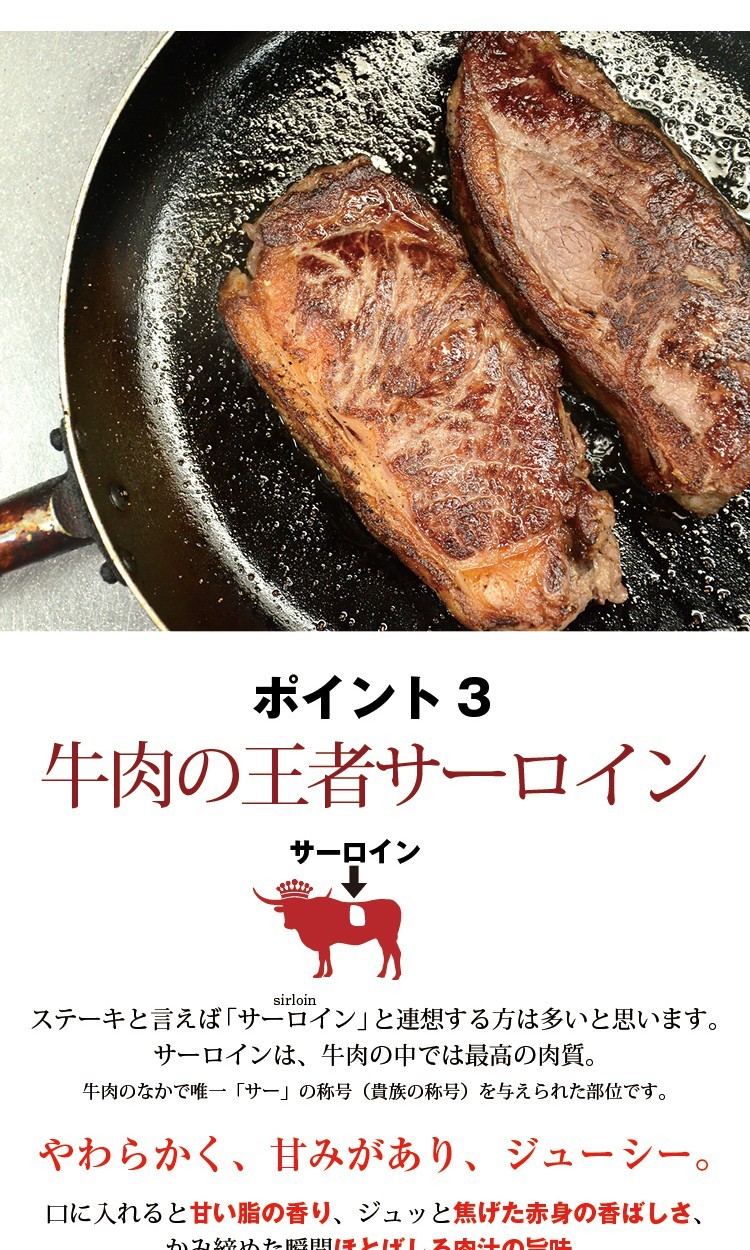 牛肉の王者サーロインステーキと言えば「サーロイン」と連想する方は多いと思います。サーロインは、牛肉の中では最高の肉質。牛肉のなかで唯一「サー」の称号（貴族の称号）を与えられた部位です。やわらかく、甘みがあり、ジューシー。口に入れると甘い脂の香り、ジュッと焦げた赤身の香ばしさ、かみ締めた瞬間ほとばしる肉汁の旨味。