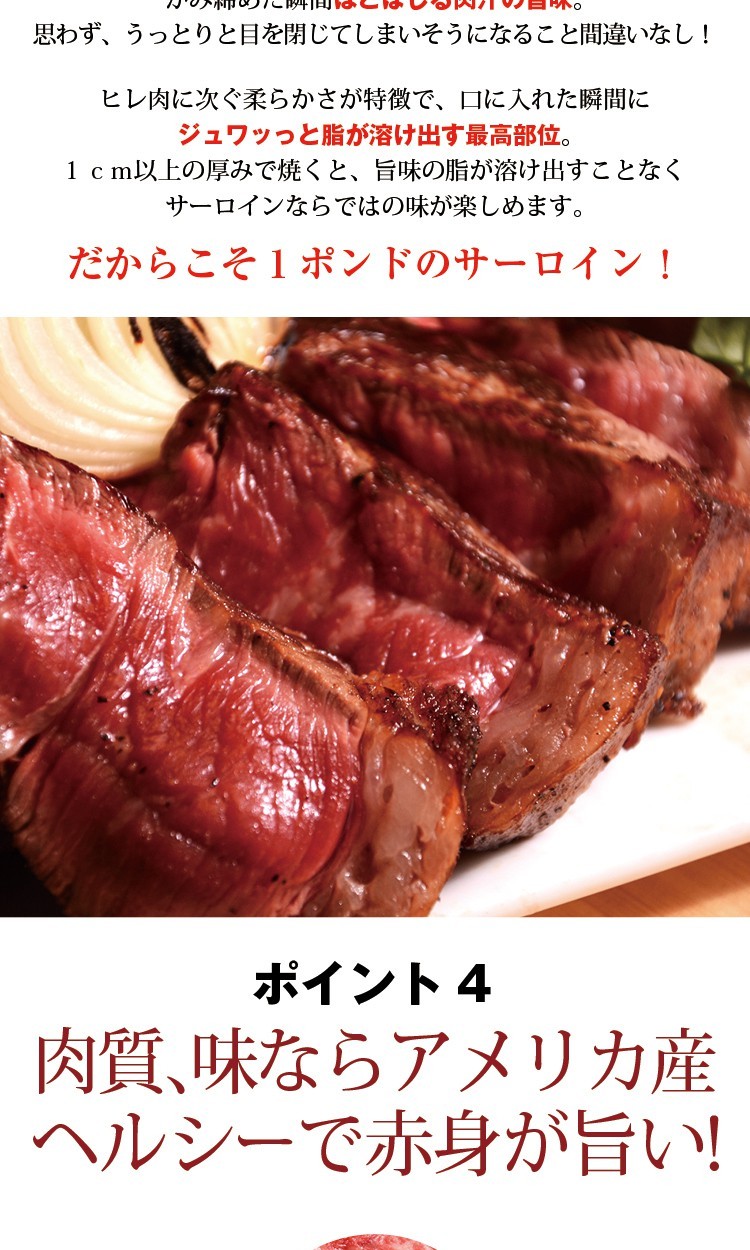 思わず、うっとりと目を閉じてしまいそうになること間違いなし！ヒレ肉に次ぐ柔らかさが特徴で、口に入れた瞬間にジュワッっと脂が溶け出す最高部位。1ｃｍ以上の厚みで焼くと、旨味の脂が溶け出すことなくサーロインならではの味が楽しめます。だからこそ１ポンドのサーロイン！