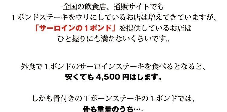 全国の飲食店、通販サイトでも１ポンドステーキをウリにしているお店は増えてきていますが、「サーロインの１ポンド」を提供しているお店はひと握りにも満たないくらいです。外食で１ポンドのサーロインステーキを食べるとなると、安くても4,500円はします。しかも骨付きのTボーンステーキの１ポンドでは、骨も重量のうち…。なんだか騙された気がするのは私だけでしょうか？それが骨なしで「しっかり１ポンド。」しかも極厚サーロイン。しかもしかもこの価格で提供できるのは当店だけ！