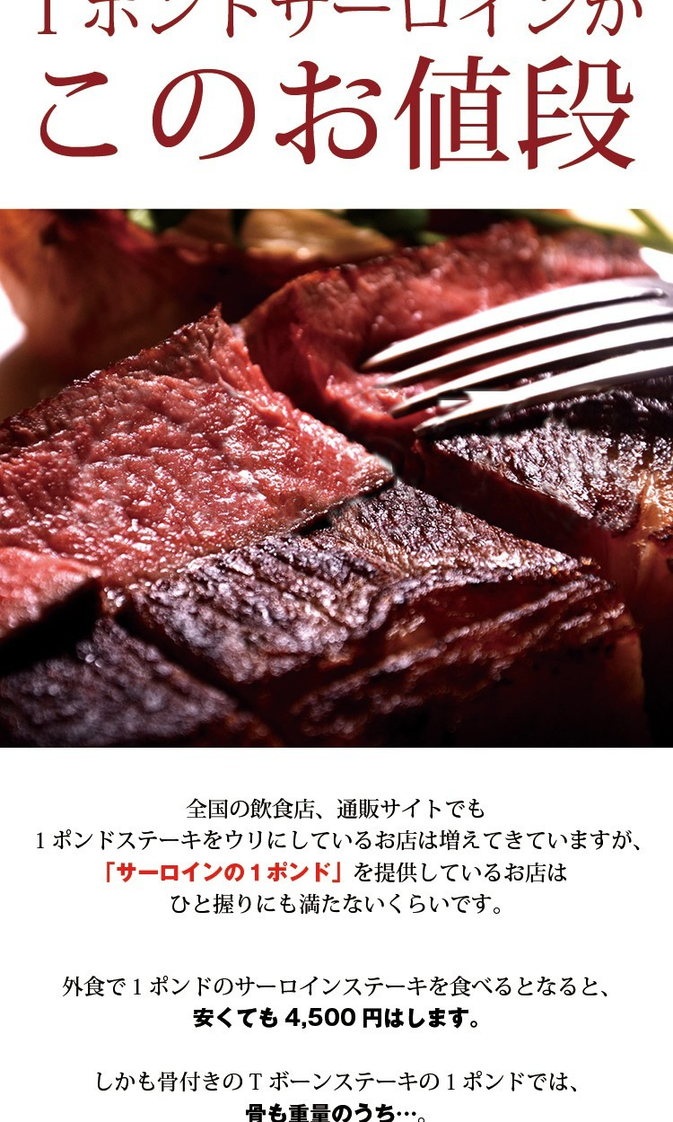 1ポンドの極厚サーロインがこのお値段　￥2,678全国の飲食店、通販サイトでも１ポンドステーキをウリにしているお店は増えてきていますが、「サーロインの１ポンド」を提供しているお店はひと握りにも満たないくらいです。外食で１ポンドのサーロインステーキを食べるとなると、安くても4,500円はします。しかも骨付きのTボーンステーキの１ポンドでは、骨も重量のうち…。なんだか騙された気がするのは私だけでしょうか？それが骨なしで「しっかり１ポンド。」しかも極厚サーロイン。しかもしかもこの価格で提供できるのは当店だけ！