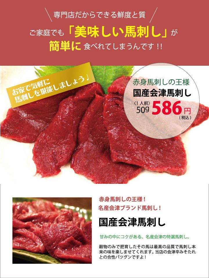 お家で気軽に馬刺しを堪能しましょう。赤身馬刺しの王様！国産会津馬刺し。赤身馬刺しの王様！名産会津ブランド馬刺し！「国産会津馬刺し」甘みの中にコクがある、名産会津の特産馬刺し。穀物のみで肥育したその馬は最高の品質で馬刺し本来の味を楽しませてくれます。当店の会津辛みそたれとの合性バツグンですよ！
