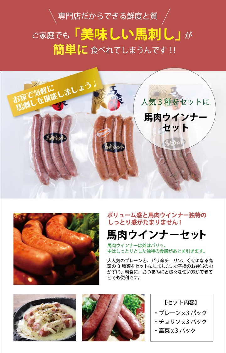 お家で気軽に馬刺しを堪能しましょう。人気3種をセットに！馬肉ウインナーセット。ボリューム感と馬肉ウインナー独特のしっとり感がたまりません！「馬肉ウインナーセット」馬肉ウインナーは外はパリッ、中はしっとりした独特の食感があとを引きます。大人気のプレーンと、ピリ辛チョリソ、くせになる高菜の3種類をセットにしました。お子様のお弁当のおかずに、朝食に、おつまみにと様々な使い方ができてとても便利です。