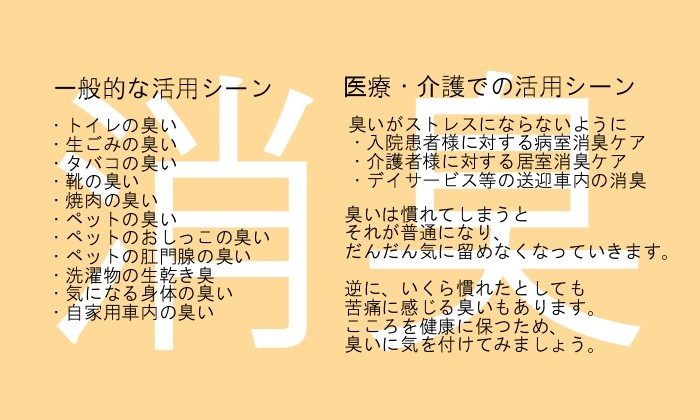 グリーンアクアの消臭用途 一般的な活用シーン(トイレの臭い、生ごみの臭い、タバコの臭い、靴の臭い、焼肉の臭い、ペットの臭い、ペットのおしっこ臭、肛門腺の臭い、洗濯物の生乾き臭、加齢臭、自家用車内の臭いなど)、医療・介護での活用シーンでは、臭いが精神的ストレスにならないように(・乳がん患者様に対するケア、・介護者様に対するケア、・デイサービス等の送迎車内の消臭)に使用されます。臭いは馴れてしまうとそれが普通になり、だんだん気に留めなくなりますが、いくらなれたとしても苦痛に感じる臭いもあります。こころを健康に保つため、グリーンアクアで臭いに気を付けてみましょう。