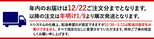 年内最終注文日は12/22となります。以降の注文は年明け1/9より順次発送となります。※システムの仕様上、配送希望日が指定できますが12/30〜1/11は配送日指定をお受けできません。すべて指定日なしに変更させていただきます。何卒ご了承の程宜しくお願い申し上げます。