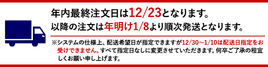 年内最終注文日は12/23となります。以降の注文は年明け1/8より順次発送となります。※システムの仕様上、配送希望日が指定できますが12/30〜1/10は配送日指定をお受けできません。すべて指定日なしに変更させていただきます。何卒ご了承の程宜しくお願い申し上げます。