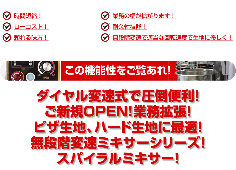 時間短縮!　耐久性抜群！　ローコスト！　無段階変速で適当な回転速度で生地に優しく！　頼れる見方！　タイマー機能でさらに効率UP！　業務の幅が拡がります！