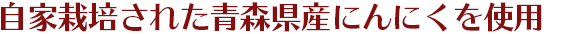 自家栽培された青森県産にんにくを使用