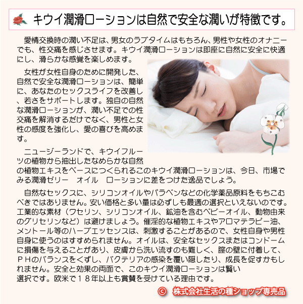 キウイ潤滑ローションは、すべての女性のために開発。からだに好ましくない、パラベン保存料、シリコンオイル、メントール、発熱作用成分、甘味料やフレーバーは使用していません。性交痛はもう悩みではありません。安全で女性自信と似た潤滑性、水溶性、ほぼ無味無臭、それとわからない、若々しいセックスを即座にもたらします。男女共用です。コンドームやインサートに安全です。