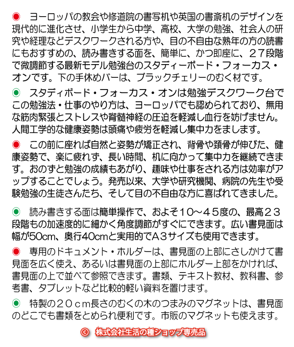 小学生から中学、高校、大学の勉強、社会人の研究や経理などデスクワークされる方や、目の不自由な熟年の方の読書にもおすすめの、読み書きする面を、簡単に、かつ即座に、２２段階で微調節する決定版勉強台のスタディーボード・フォーカスオンです。下の手休めバーは、オイル仕上げのブラックチェリーのむく材です。スタディボード・フォーカスオンを使う勉強法は、無用な筋肉緊張とストレスや脊髄神経の圧迫を軽減し、血行を妨げません。人間工学的な健康姿勢は頭痛、疲労、目の酷使を軽減し、集中力をまします。　この前に座れば自然と姿勢が矯正され、背骨や頚骨が伸びた、健康姿勢で、楽に疲れず、長い時間、机に向かって集中力を継続できます。おのずと勉強の成績もあがり、趣味や仕事をされる方は効率がアップすることでしょう。発売以来、大学や研究機関、病院の先生や受験勉強の生徒さんたち、そして目の不自由な方に喜ばれてきました。　読み書きする面は簡単操作で、約10〜45度の、２２段階もの加速度的に細かい可変式角度調節がすぐにできます。広い書見面は幅が５０cm、奥行４０cmと実用的でA３サイズも使用できます。　専用のドキュメント・ホルダーは書類、テキスト教材、教科書、参考書など比較的軽い資料を置けます。特製の２０ｃｍ長さのむくの木のつまみのマグネットは、書見面のどこでも書類をとめられ便利です。市販のマグネットも使えます。