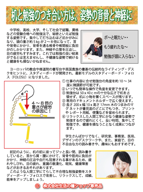 机と勉強のつき合い方は、姿勢の背骨と神経にあります...受験合格への勉強法で、秘密といえば勉強姿勢です。集中して打ち込むほど前かがみになり、頭の重さ約５kgが２〜８倍にもなって、首や背骨にかかり、背骨を通る椎骨や椎間板に負担がかかり、また、神経や血管を圧迫します。目の疲労もすすみますね。これでは勉強の成果がでるとは言えません。不健康な姿勢で続けると健康をも損なうのです。　ヨーロッパの教会や修道院の書写台や英国貴族の書斎の伝統的なライティング・デスクをヒントに、スタディーボードが開発され、最新モデルのスタディーボード・フォーカスオンになりました。　 仕事の内容に合せ勉強台の角度を約10〜45度に可変式に微調節が可能です。 いつでも簡単な操作で角度を変更できます。 勉強台は５０ｘ４０ｃｍの十分な広さで、机に小物を置くスペースが残ります。専用のドキュメントホルダーで使い勝手がいいです。長さ20x幅1x高さ2cmの木のつまみのマグネットが書見面のどこにでもくっつき、プリントやレポート用紙の薄物シートを留められます。リラックスした人間工学にかなう健康な姿勢で勉強するので疲れにくく、長い時間の集中して勉強でき、健康を損なうことなく成果につながります。学生さんばかりでなく、研究室、事務室、医局、デザインのデスクワークや、また、目の不自由な方の読み書きにもおすすめです。前記のように、机の前に座ってジッと長い間、読み書きしていると、首から肩・腰にかけて、背骨や筋肉に負担がかかり、神経の圧迫や血行も阻害される事があるため、疲れやしびれ、目の疲れ、意識の散漫化、眠気、健康障害などがおきるおそれがあります。このような不合理な勉強姿勢をスタディーボード・フォーカスオンで改善し、リラックスして、成績、能率をアップし、受験合格をめざしましょう。