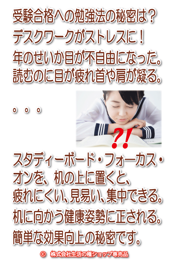 受験合格への勉強法の秘密は？デスクワークがストレスに！年のせいか目が不自由になった。読むのに目が疲れ首や肩が凝る。..こんなときは、スタディーボード・フォロスを、机の上に置くと、疲れにくい、見易い、集中できる。机に向かう健康姿勢に正される。簡単な効果向上の秘密です。