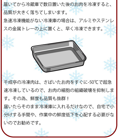 冷蔵で届いたお肉を冷凍するときは、届いたらすぐに使う分だけ小分けにしてラップに包み、冷凍可能な保存バッグに入れて空気に触れないように急速冷凍機能で冷凍しましょう。届いてから冷蔵庫で数日置いた後のお肉を冷凍すると、品質が大きく落ちてしまいます。急速冷凍機能がない冷凍庫の場合は、アルミやステンレスの金属トレーの上に置くと、早く冷凍できます。　千成亭の冷凍肉は、さばいたお肉をすぐに-50℃で超急速冷凍しているので、お肉の細胞の組織破壊を抑制します。その為、鮮度も品質も抜群！届いたらそのまま冷凍庫に入れるだけなので、自宅で小分けする手間や、作業中の鮮度低下を心配する必要がないのでお勧めです。