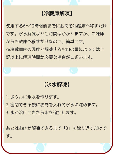 冷蔵庫解凍と氷水解凍はドリップが出にくい解凍方法の為、肉の風味を保ちながら解凍できます。また、低温で解凍することによって肉表面の細菌繁殖を抑え、解凍後の品質を良くするなどの効果があります。