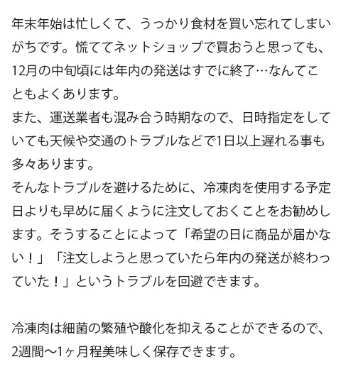 年末年始は忙しくて、うっかり食材を買い忘れてしまいがちです。慌ててネットショップで買おうと思っても、12月の中旬頃には年内の発送はすでに終了…なんてこともよくあります。また、運送業者も混み合う時期なので、日時指定をしていても天候や交通のトラブルなどで1日以上遅れる事も多々あります。そんなトラブルを避けるために、冷凍肉を使用する予定日よりも早めに届くように注文しておくことをお勧めします。そうすることによって「希望の日に商品が届かない！」「注文しようと思っていたら年内の発送が終わっていた！」というトラブルを回避できます。冷凍肉は細菌の繁殖や酸化を抑えることができるので、2週間〜1ヶ月程美味しく保存できます。