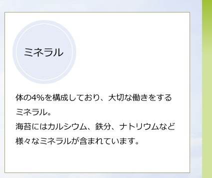 体の4％を構成しており、大切な働きをするミネラル。海苔にはカルシウム、鉄分、ナトリウムなど様々なミネラルが含まれています。