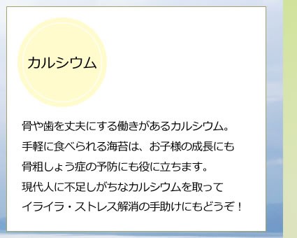 骨や歯を丈夫にする働きがあるカルシウム。手軽に食べられる海苔は、お子様の成長にも骨粗しょう症の予防にも役に立ちます。現代人に不足しがちなカルシウムを取ってイライラ・ストレス解消の手助けにもどうぞ！