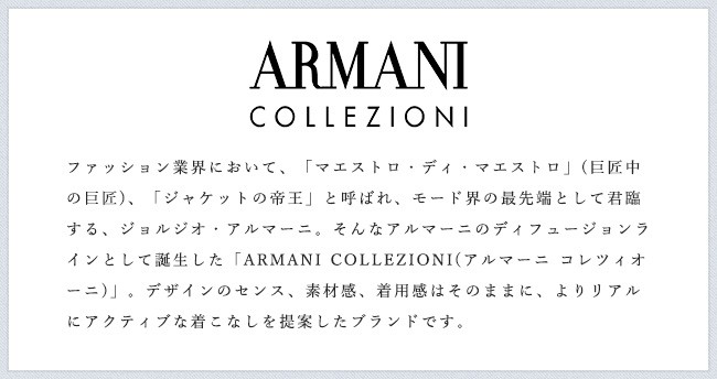 ファッション業界において、「マエストロ・ディ・マエストロ」(巨匠中の巨匠)、「ジャケットの帝王」と呼ばれ、モード界の最先端として君臨する、ジョルジオ・アルマーニ。そんなアルマーニのディフュージョンラインとして誕生した「ARMANI COLLEZIONI(アルマーニ コレツィオーニ)」。デザインのセンス、素材感、着用感はそのままに、よりリアルにアクティブな着こなしを提案したブランドです。