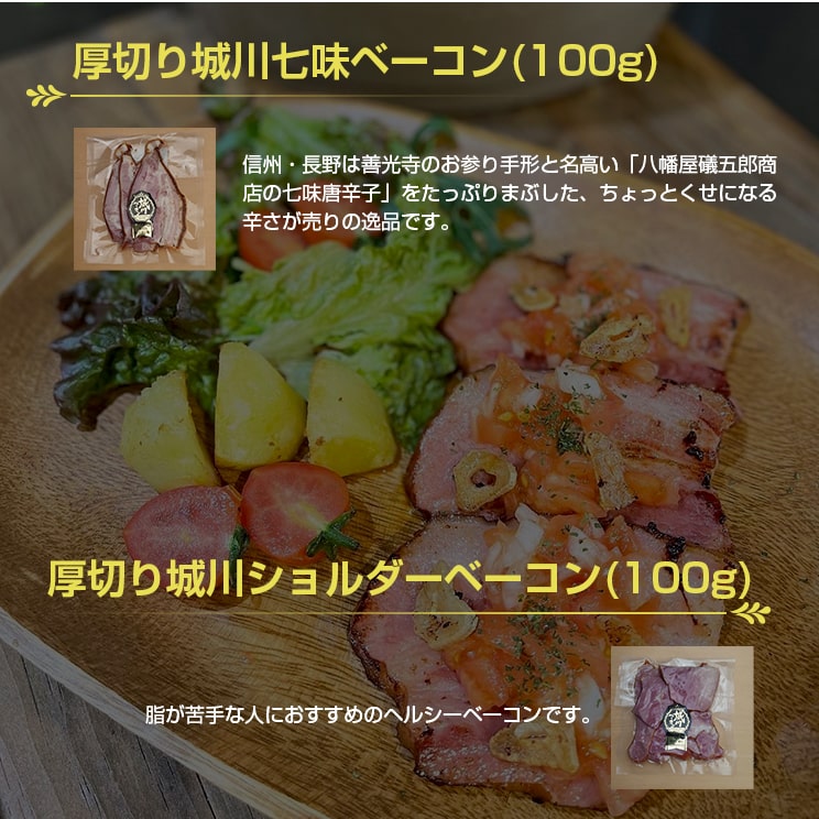 信州・長野は善光寺のお参り手形と名高い「八幡屋礒五郎商店の七味唐辛子」をたっぷりまぶした、「厚切り城川七味ベーコン(100g)」と、脂が苦手な人におすすめのヘルシーベーコン「厚切り城川ショルダーベーコン(100g)」