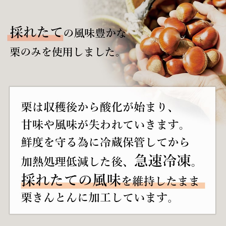 採れたての風味豊かな栗のみを使用しました。収穫後鮮度を守る為に冷蔵保存してから、加熱処理低減した後、急速冷凍・採れたての風味を維持したまま栗きんとんに加工しています。