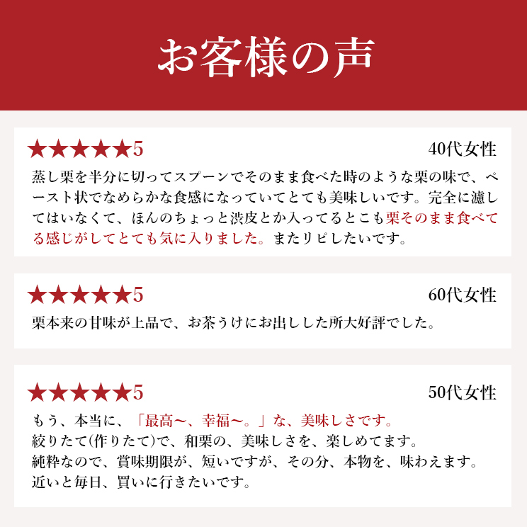栗そのまま食べてる感じがしてとても気に入りました。栗本来の甘味が上品で、お茶うけにお出しした所大好評でした。絞りたて(作りたて)で、和栗の、美味しさを、楽しめてます。など、好評のお声をいただいております。