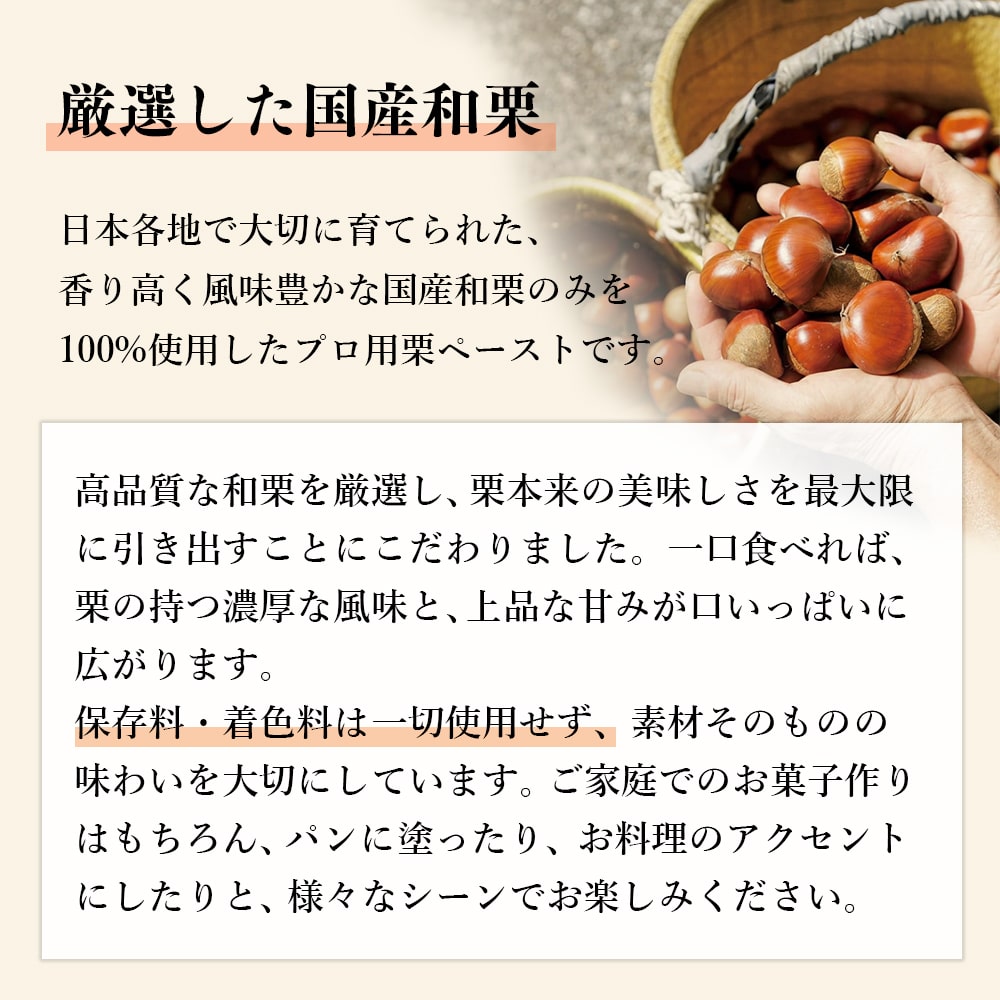 日本各地で大切に育てられた、香り高く風味豊かな国産和栗のみを100%使用した栗ペーストです。保存料・着色料は一切使用せず、素材そのものの味わいを大切にしています。