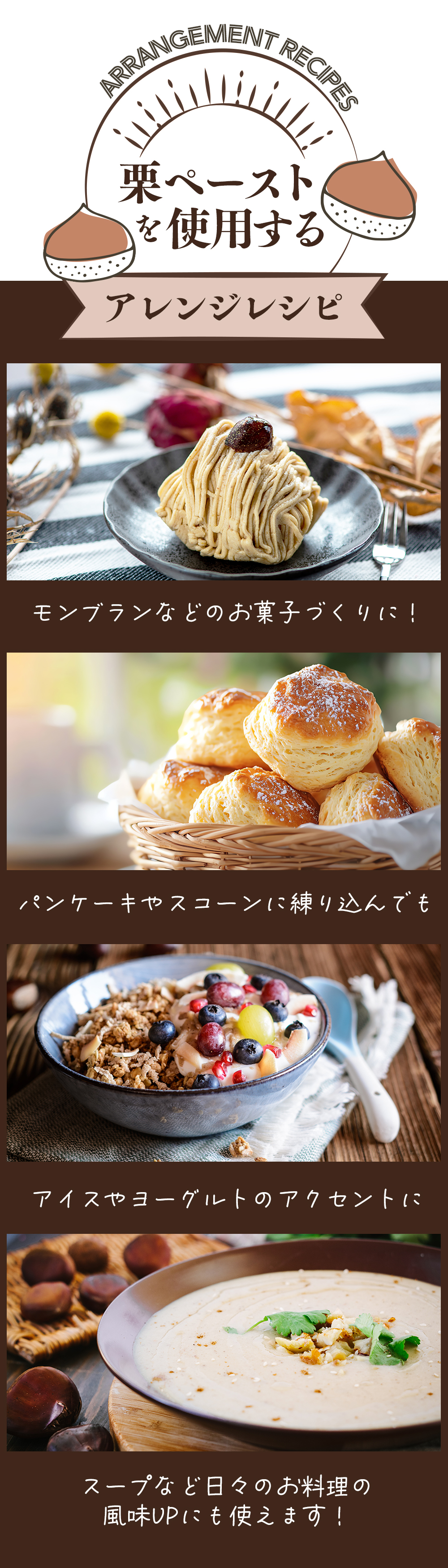 栗ペーストを使用するアレンジレシピ：モンブランなどのお菓子作りに、パンケーキやスコーンに練り込んで、アイスやヨーグルト・グラノーラのアクセントに、スープなど日々のお料理の風味UPにも使えます。
