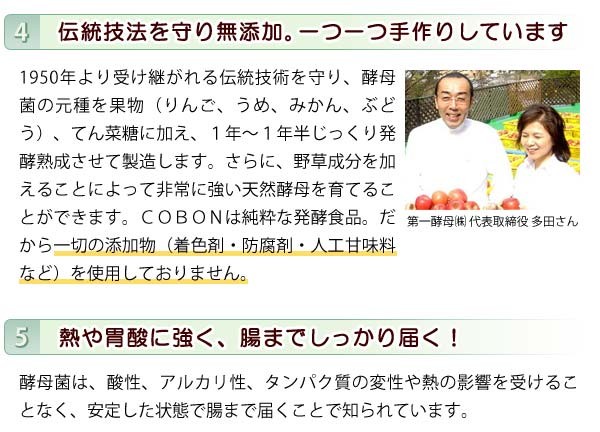 伝統技術を守り無添加。COBONは純粋な発酵食品なので一切の添加物（着色剤・防腐剤・人口甘味料など）を使用しておりません。また、酵母菌は熱や胃酸に強く、腸までしっかり届きます。