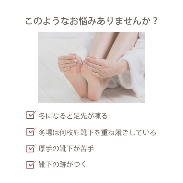 冬になると足先が凍る、冬場は何枚も靴下を重ね履きしている、厚手の靴下が苦手、靴下の跡がつく、などでお悩みのあなたに！
