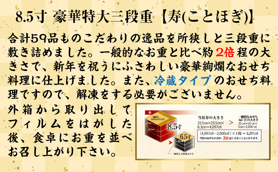 8.5寸豪華特大三段重【寿(ことほぎ)】合計46品ものこだわりの逸品を所狭しと三段重に敷き詰めました。一般的なお重と比べ、約2倍ほどの大きさで新年を祝うにふさわしい豪華絢爛なお節料理に仕上げました。また、冷蔵タイプのお節料理ですので、解凍をする必要がございません。外箱から取り出してフィルムを剥がした後、食卓にお重を並べお召し上がり下さい。