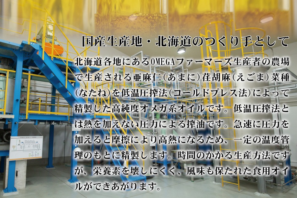 「オメガ３」「オメガ９」「α-リノレン酸」話題の健やか成分を含む、オメガ系オイルの原料となる亜麻仁(あまに)荏胡麻(えごま)菜種(なたね)の３種類を、北海道各地で栽培・収穫し、自社工場のある士別市で搾油。希少なオメガ系オイルとして皆さまにお届けしいます。