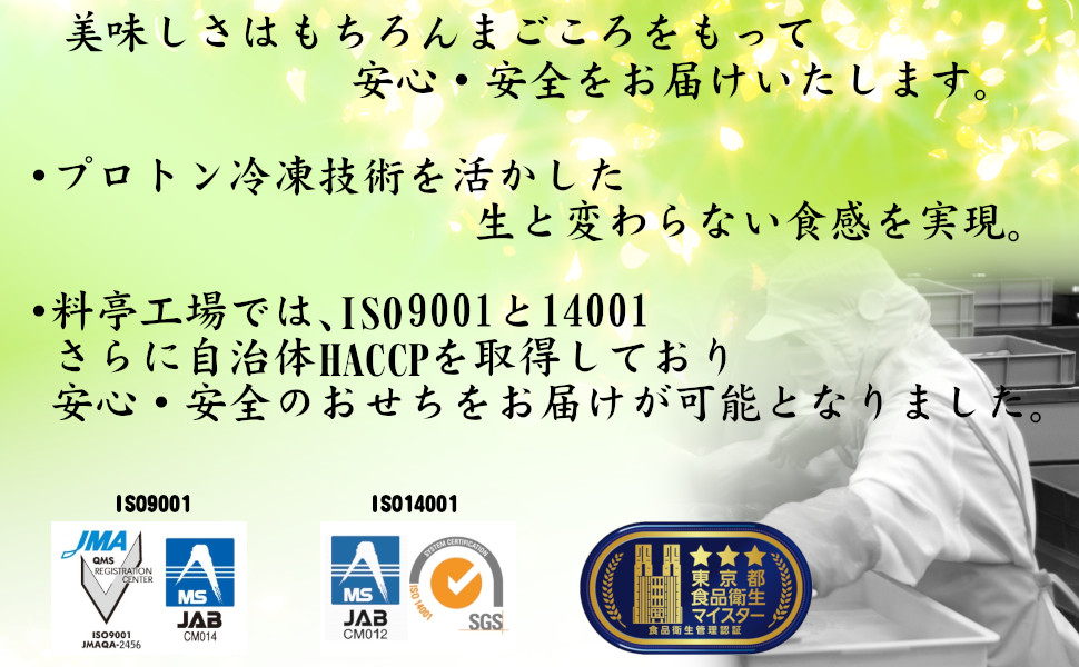 美味しさはもちろん、まごころをもって安心・安全をお届けいたします。合成着色料、保存料不使用。プロトン冷凍技術を活かした生と変わらない食感を実現。料亭工場では、ISO9001と14001、さらに自治体HACCPを取得しており安心・安全のおせちをお届けが可能となりました。