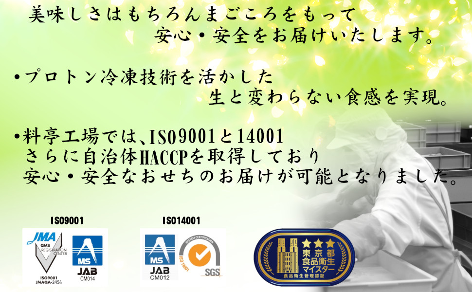 美味しさはもちろんまごころをもって安心・安全をお届けいたします。プロトン冷凍技術を活かした生と変わらない食感を実現。・料亭工場では、ISO9001と14001さらに、自治体HACCPを取得しており、安心・安全なおせちのお届けが可能となりました。