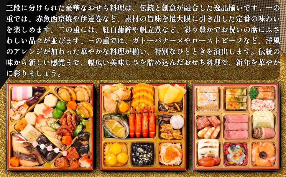三段に分けられた豪華なおせち料理は、伝統と創意が融合した逸品揃いです。「一の重」では、赤魚西京焼や伊達巻など、素材の旨味を最大限に引き出した定番の味わいを楽しめます。「二の重」には、紅白蒲鉾や帆立煮など、彩り豊かでお祝いの席にふさわしい品々が並びます。「三の重」では、ガトーバナーヌやローストビーフなど、洋風のアレンジが加わった華やかな料理が揃い、特別なひとときを演出します。伝統の味から新しい感覚まで、幅広い美味しさを詰め込んだおせち料理で、新年を華やかに彩りましょう。