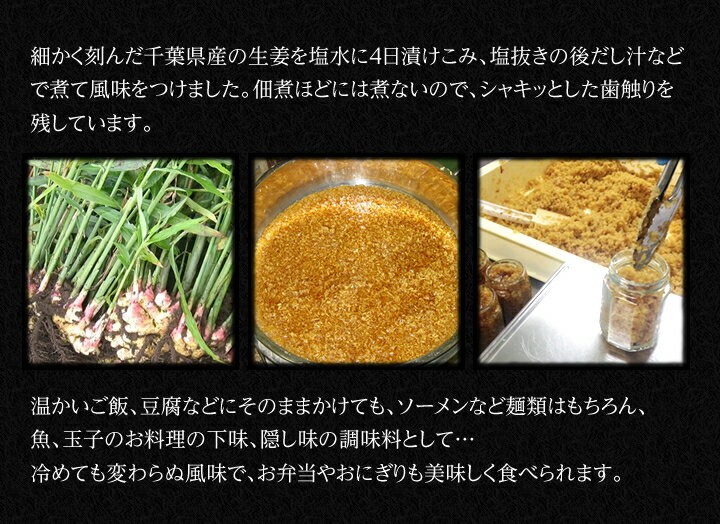 細かく刻んだ千葉県産の生姜を塩水に4日漬け込み、塩抜きの後だし汁などで煮て風味を付けました。佃煮ほどには煮ないので、シャキっとした歯触りを残しています。温かいご飯、豆腐などにそのままかけても、ソーメンなどの麺類はもちろん、玉子のお料理の下味、隠し味の調味料として…、冷めても変わらぬ風味で、お弁当やおにぎりも美味しく食べられます。