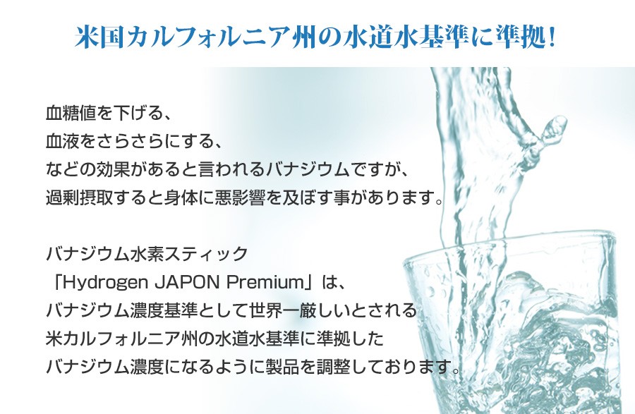 米国カルフォルニア州の水道水基準に準拠　血糖値を下げる、血液をさらさらにする、などの効果があると言われるバナジウムですが、過剰摂取すると身体に悪影響を及ぼす事があります。バナジウム水素スティック「Hydrogen JAPON Premium」は、バナジウム濃度基準として世界一厳しいとされる米カルフォルニア州の水道水基準に準拠したバナジウム濃度になるように製品を調整しております。